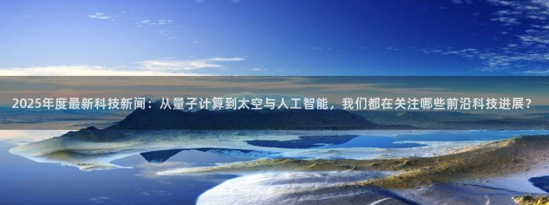 2025年度最新科技新闻：从量子计算到太空与人工智能，我们都在关注哪些前沿科技进展？