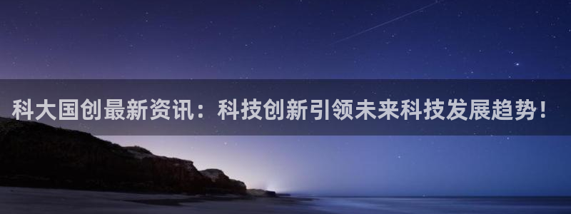 科大国创最新资讯：科技创新引领未来科技发展趋势！